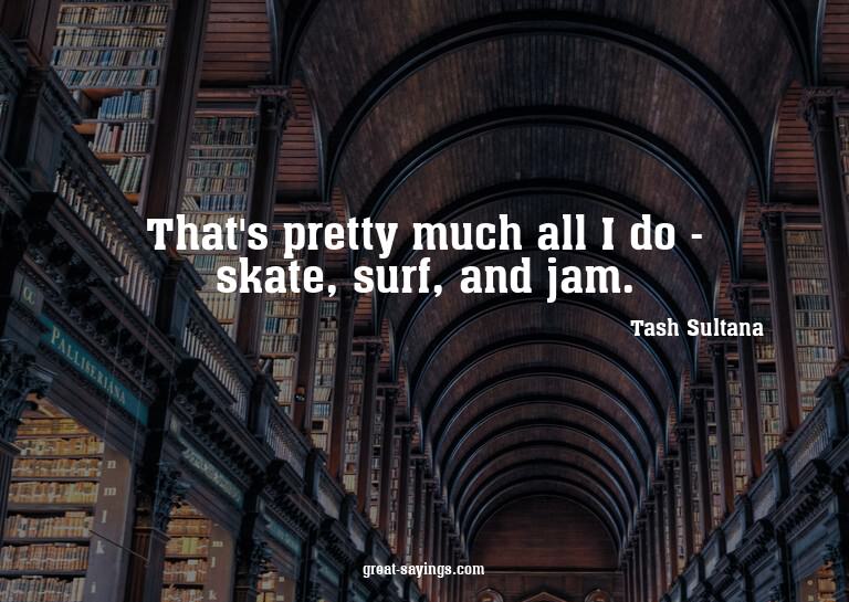 That's pretty much all I do - skate, surf, and jam.

