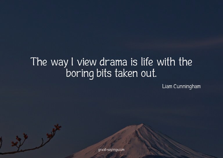 The way I view drama is life with the boring bits taken