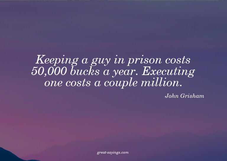Keeping a guy in prison costs 50,000 bucks a year. Exec