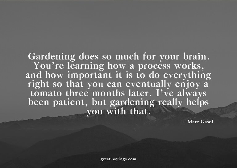 Gardening does so much for your brain. You're learning