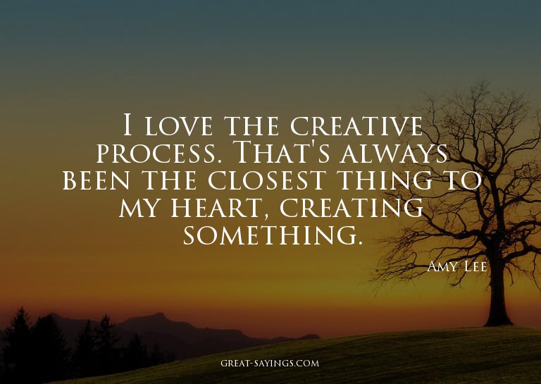I love the creative process. That's always been the clo