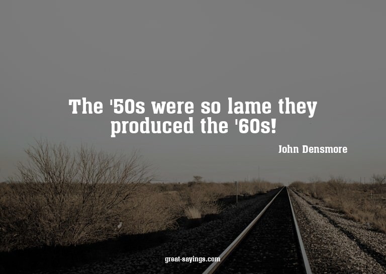 The '50s were so lame they produced the '60s!

