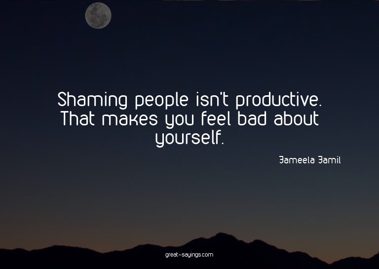 Shaming people isn't productive. That makes you feel ba