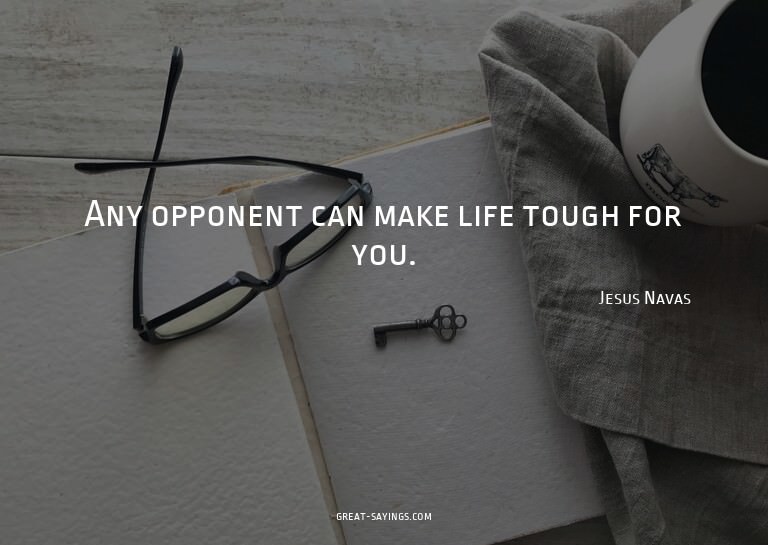 Any opponent can make life tough for you.

