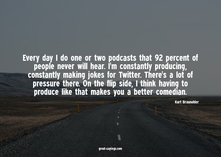 Every day I do one or two podcasts that 92 percent of p
