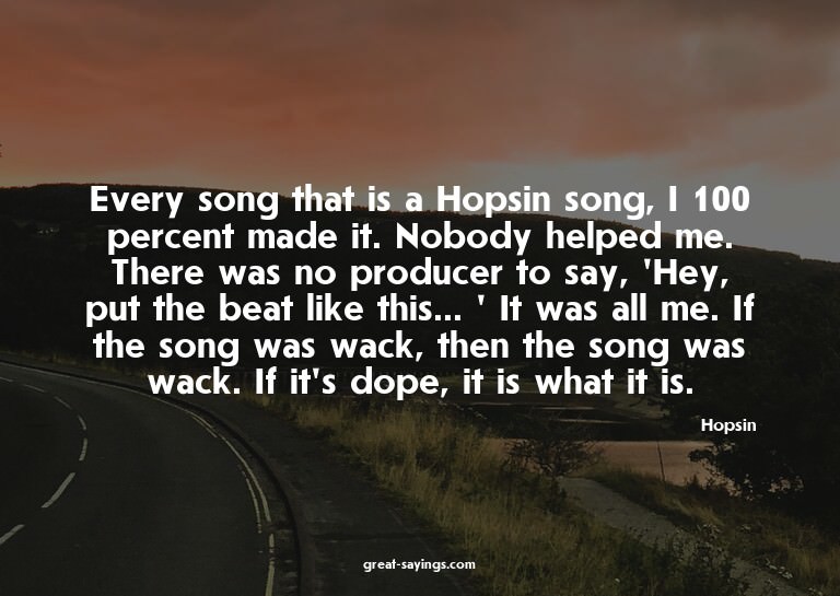 Every song that is a Hopsin song, I 100 percent made it