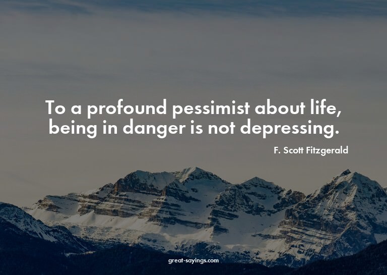 To a profound pessimist about life, being in danger is