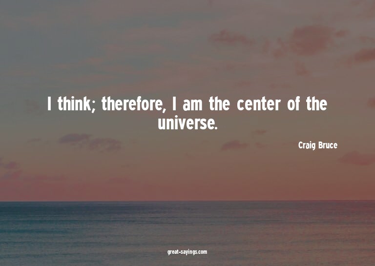 I think; therefore, I am the center of the universe.

