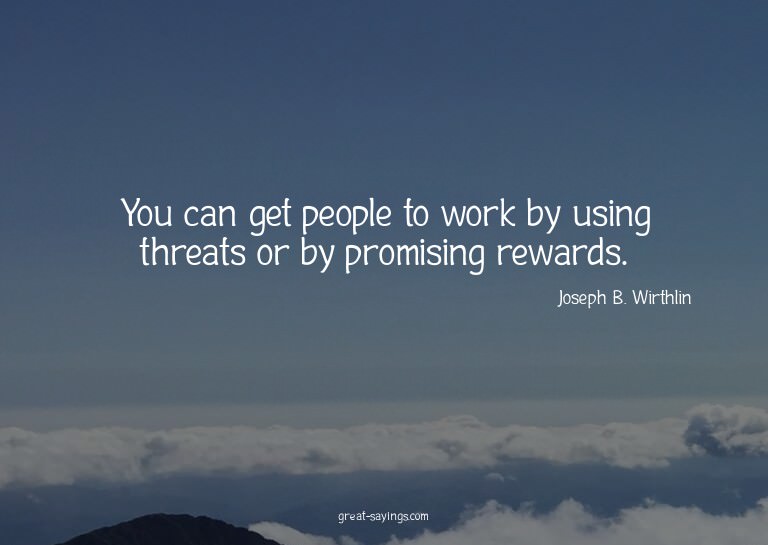 You can get people to work by using threats or by promi