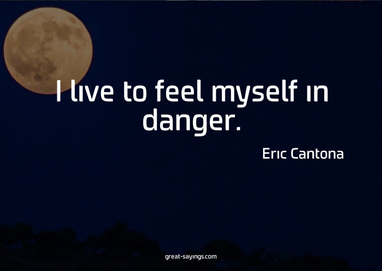 I live to feel myself in danger.

