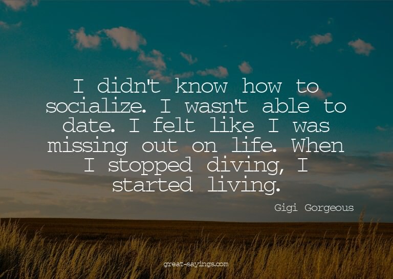 I didn't know how to socialize. I wasn't able to date.
