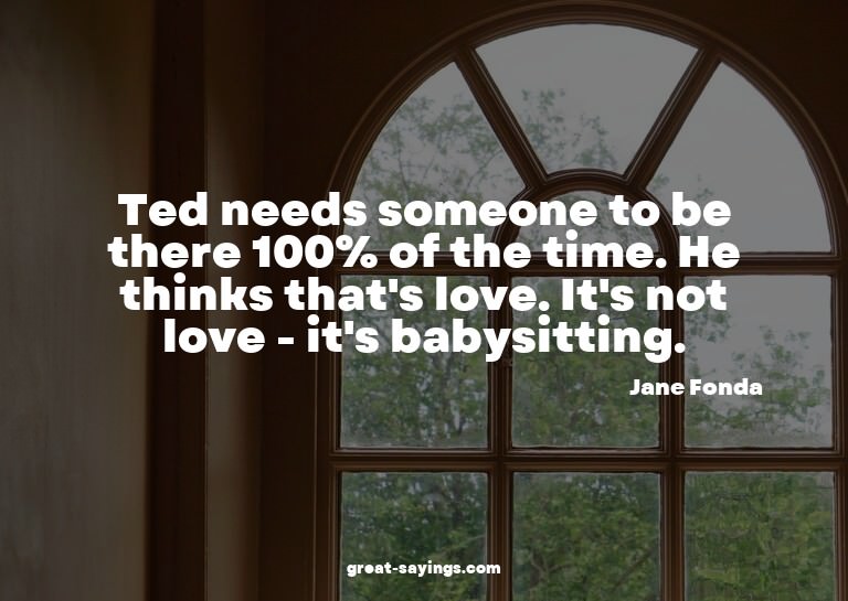 Ted needs someone to be there 100% of the time. He thin