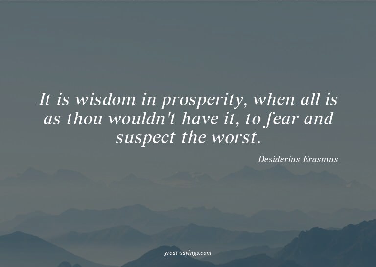 It is wisdom in prosperity, when all is as thou wouldn'