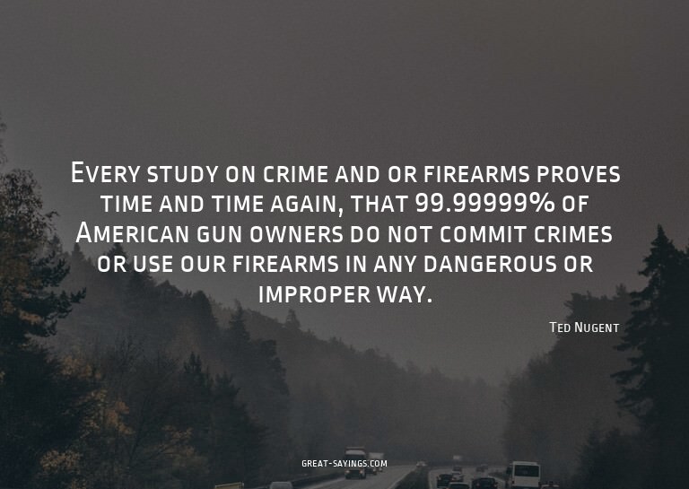 Every study on crime and or firearms proves time and ti