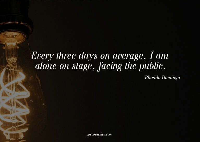 Every three days on average, I am alone on stage, facin