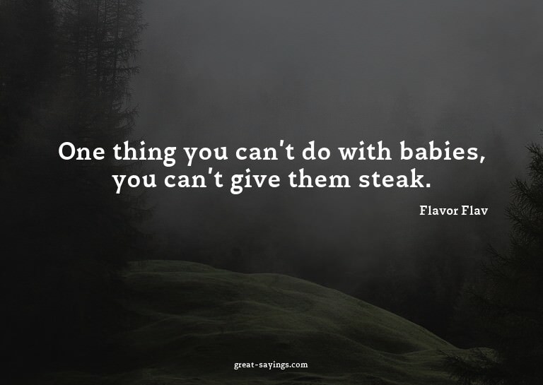 One thing you can't do with babies, you can't give them