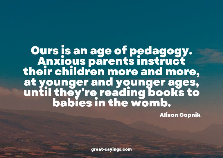 Ours is an age of pedagogy. Anxious parents instruct th