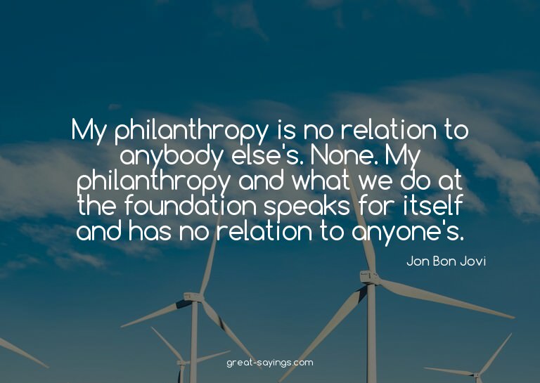 My philanthropy is no relation to anybody else's. None.