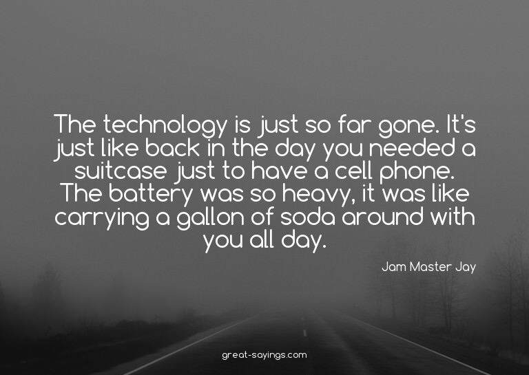 The technology is just so far gone. It's just like back