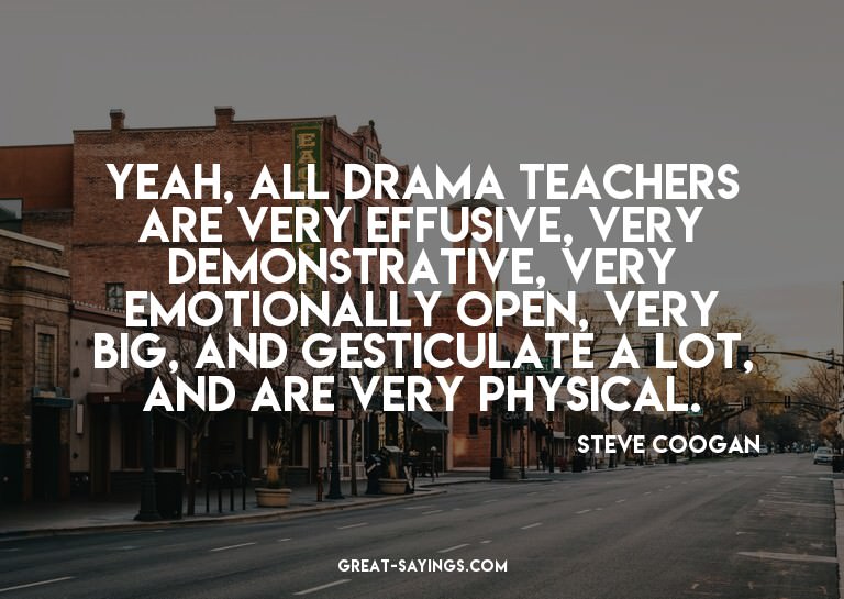 Yeah, all drama teachers are very effusive, very demons