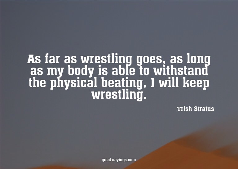 As far as wrestling goes, as long as my body is able to
