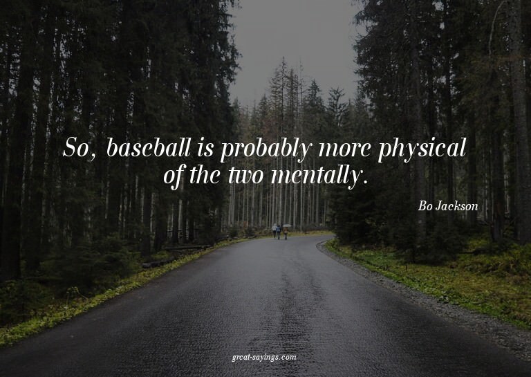 So, baseball is probably more physical of the two menta