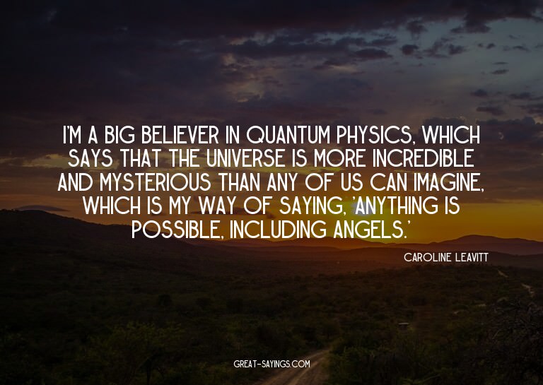 I'm a big believer in quantum physics, which says that