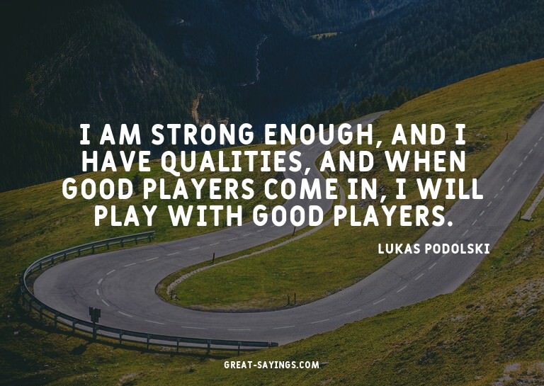 I am strong enough, and I have qualities, and when good