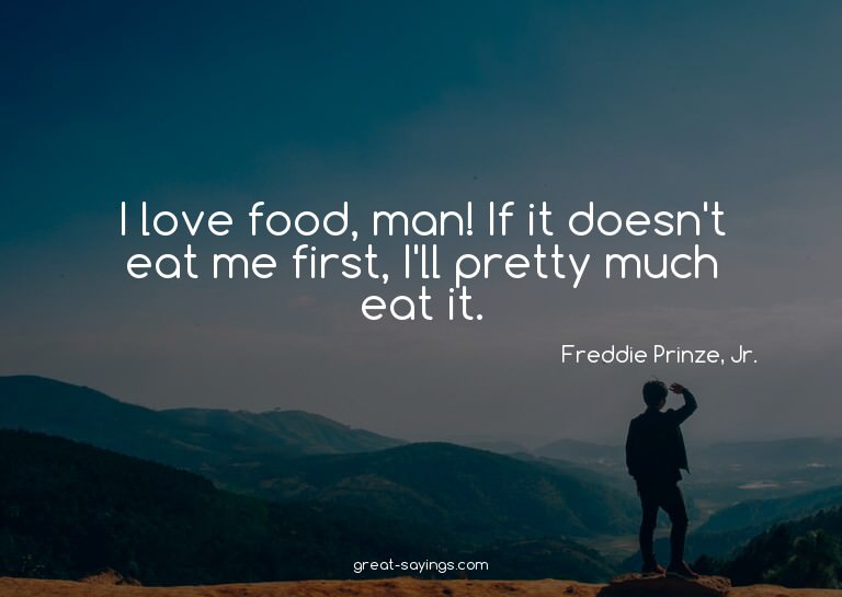 I love food, man! If it doesn't eat me first, I'll pret