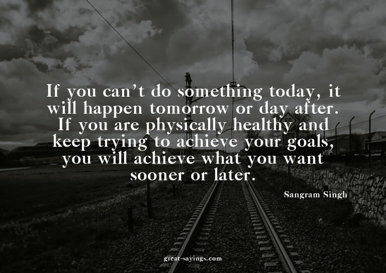 If you can't do something today, it will happen tomorro