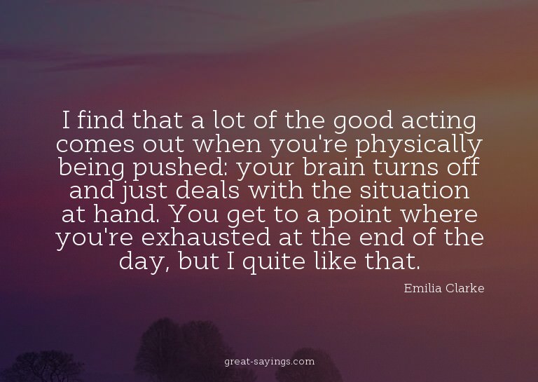 I find that a lot of the good acting comes out when you