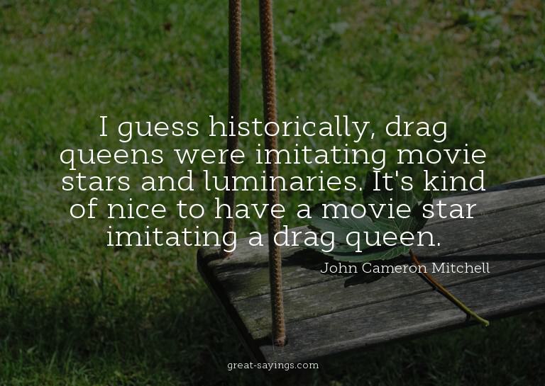 I guess historically, drag queens were imitating movie