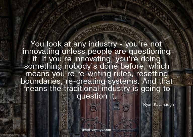 You look at any industry - you're not innovating unless