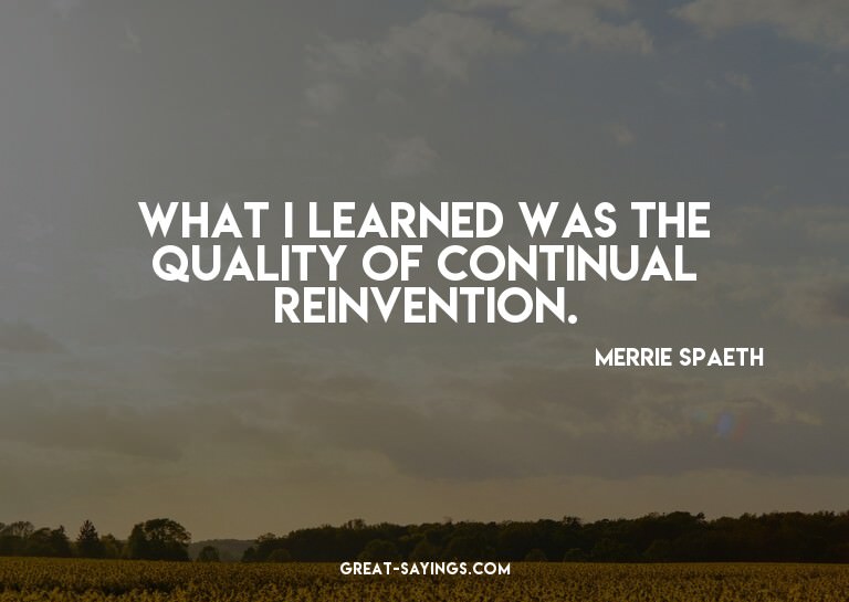 What I learned was the quality of continual reinvention
