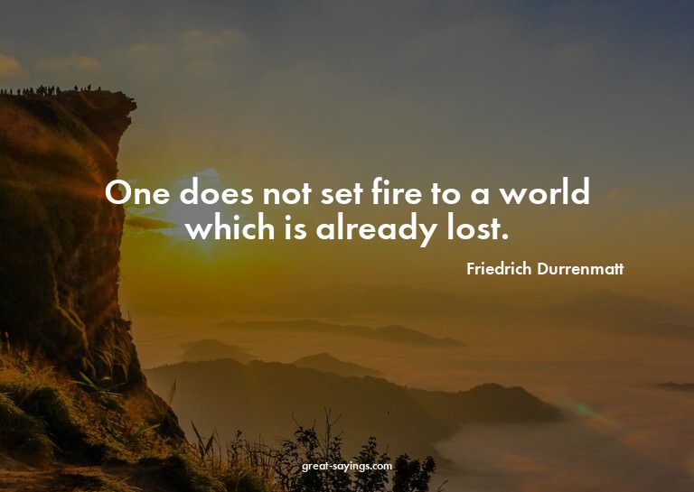 One does not set fire to a world which is already lost.