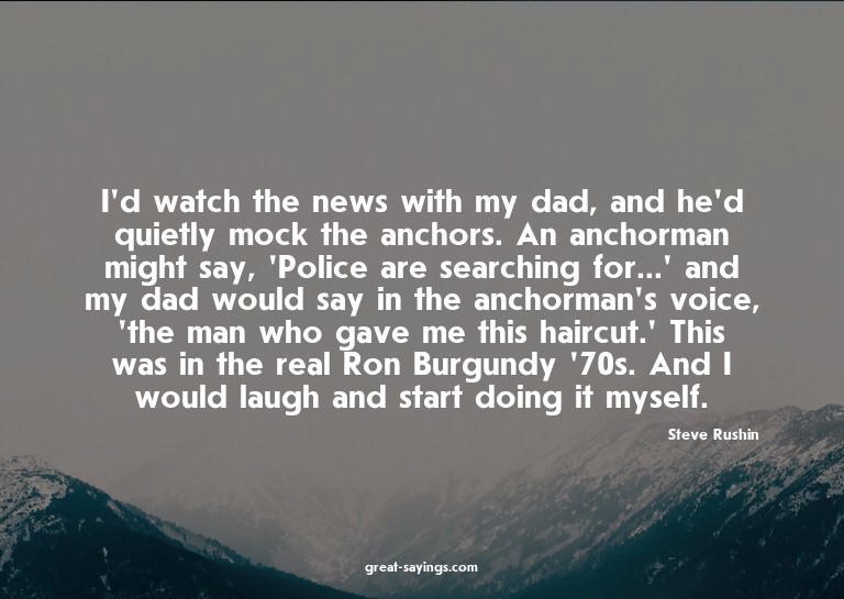 I'd watch the news with my dad, and he'd quietly mock t