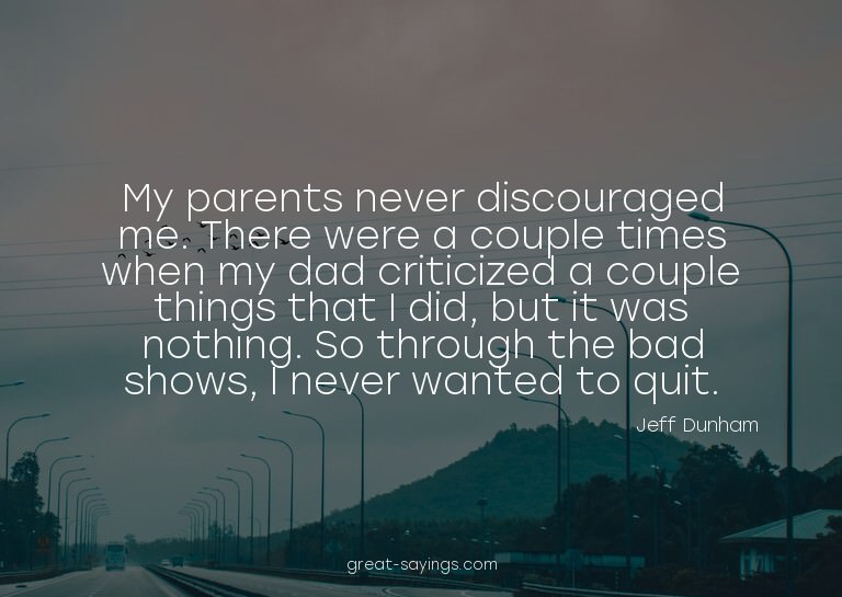 My parents never discouraged me. There were a couple ti
