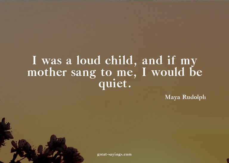I was a loud child, and if my mother sang to me, I woul