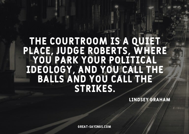 The courtroom is a quiet place, Judge Roberts, where yo