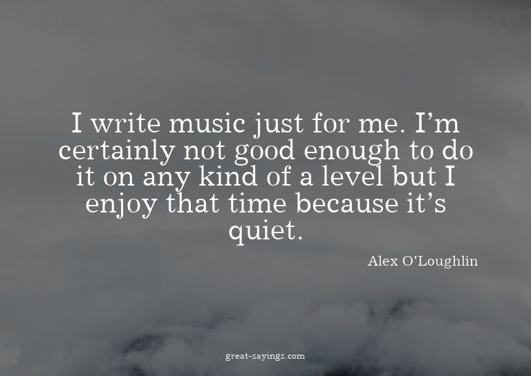 I write music just for me. I'm certainly not good enoug