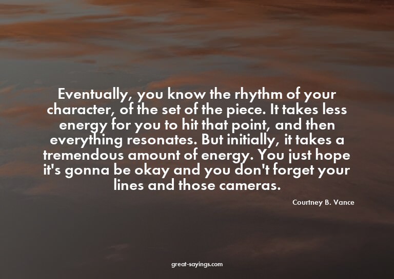Eventually, you know the rhythm of your character, of t