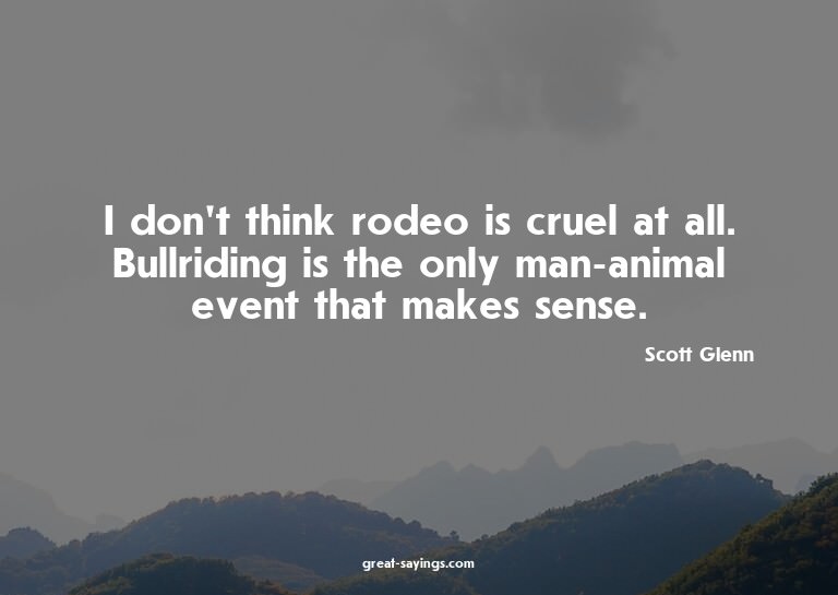 I don't think rodeo is cruel at all. Bullriding is the