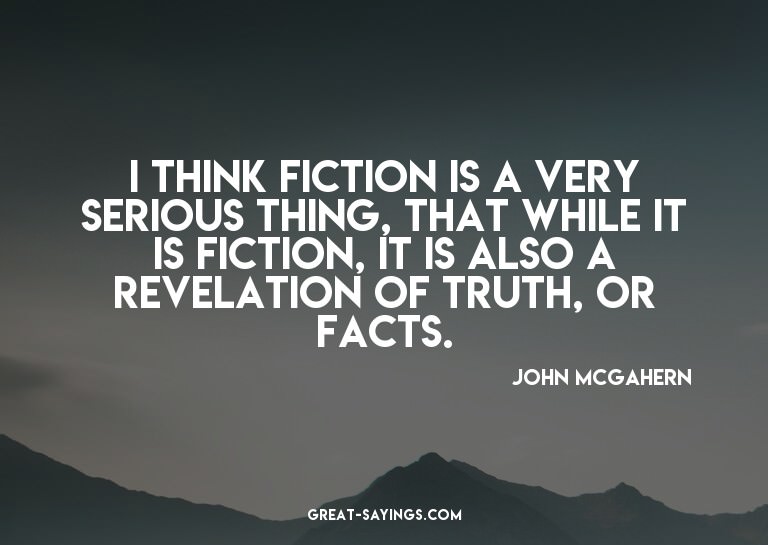 I think fiction is a very serious thing, that while it
