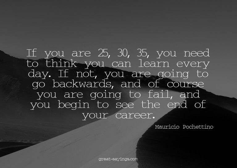 If you are 25, 30, 35, you need to think you can learn