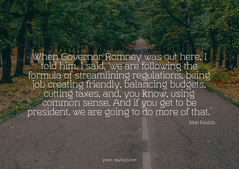 When Governor Romney was out here, I told him, I said,