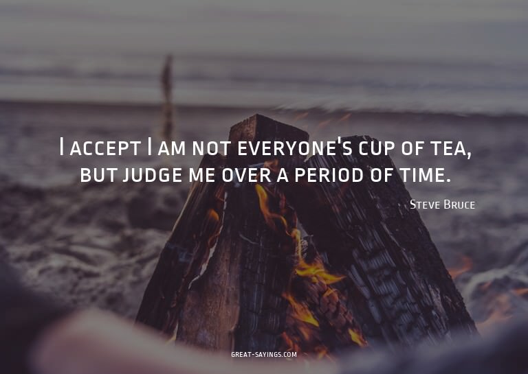 I accept I am not everyone's cup of tea, but judge me o