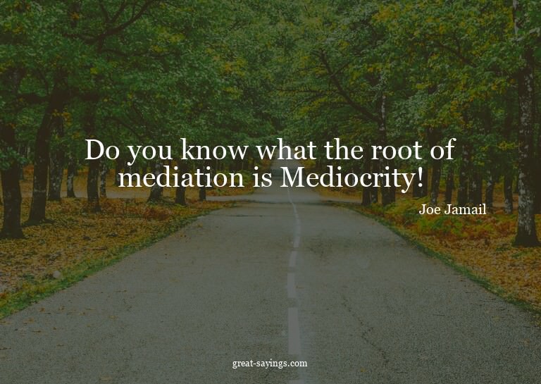 Do you know what the root of mediation is? Mediocrity!

