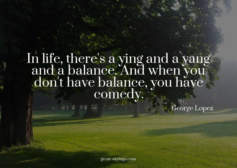 In life, there's a ying and a yang and a balance. And w