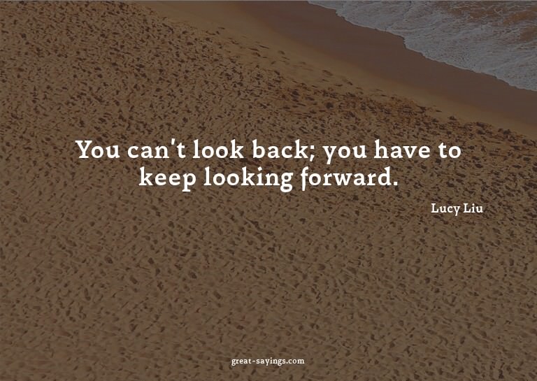 You can't look back; you have to keep looking forward.

