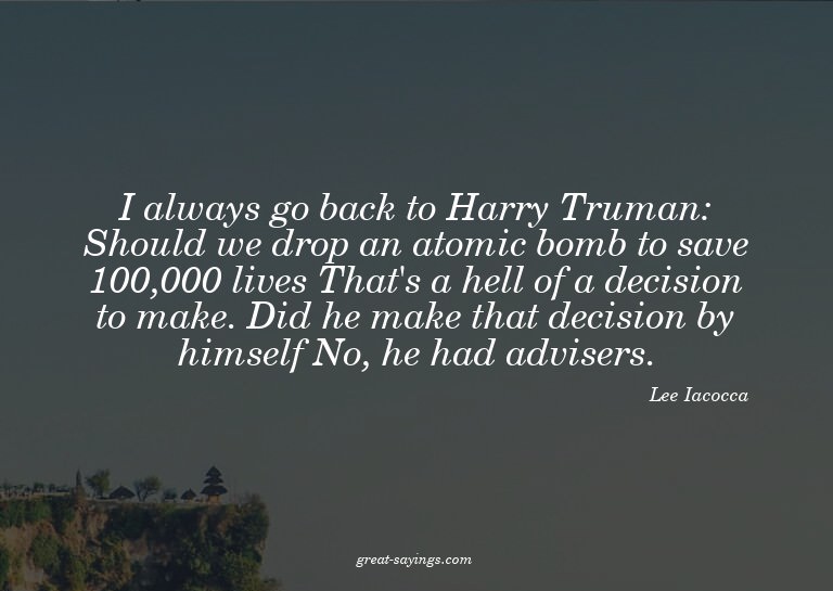 I always go back to Harry Truman: Should we drop an ato